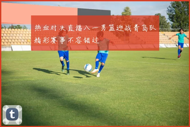 热血对决直播八一男篮迎战青岛队精彩赛事不容错过