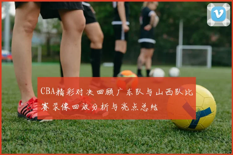 CBA精彩对决回顾广东队与山西队比赛录像回放分析与亮点总结