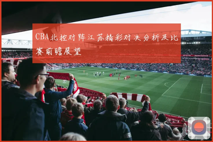 CBA北控对阵江苏精彩对决分析及比赛前瞻展望