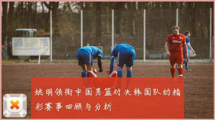 姚明领衔中国男篮对决韩国队的精彩赛事回顾与分析