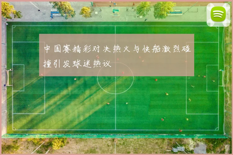 中国赛精彩对决热火与快船激烈碰撞引发球迷热议