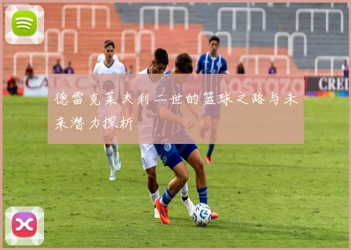 德雷克莱夫利二世的篮球之路与未来潜力探析