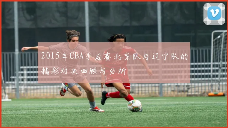 2015年CBA季后赛北京队与辽宁队的精彩对决回顾与分析