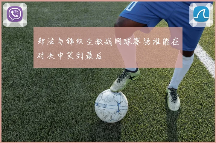 郑泫与锦织圭激战网球赛场谁能在对决中笑到最后