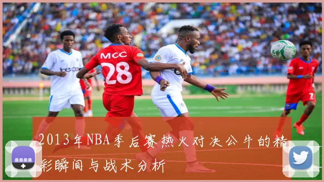 2013年NBA季后赛热火对决公牛的精彩瞬间与战术分析