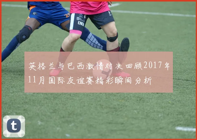英格兰与巴西激情对决回顾2017年11月国际友谊赛精彩瞬间分析