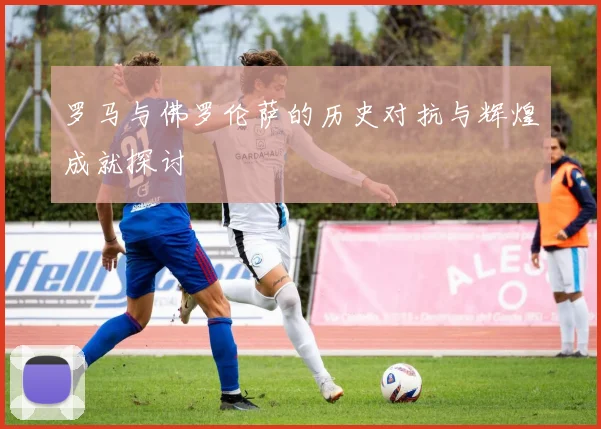 罗马与佛罗伦萨的历史对抗与辉煌成就探讨