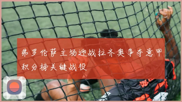 弗罗伦萨主场迎战拉齐奥争夺意甲积分榜关键战役
